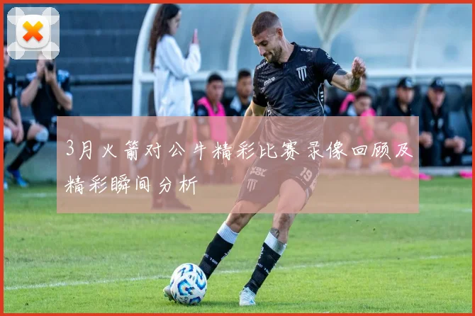 3月火箭对公牛精彩比赛录像回顾及精彩瞬间分析