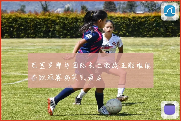 巴塞罗那与国际米兰激战正酣谁能在欧冠赛场笑到最后