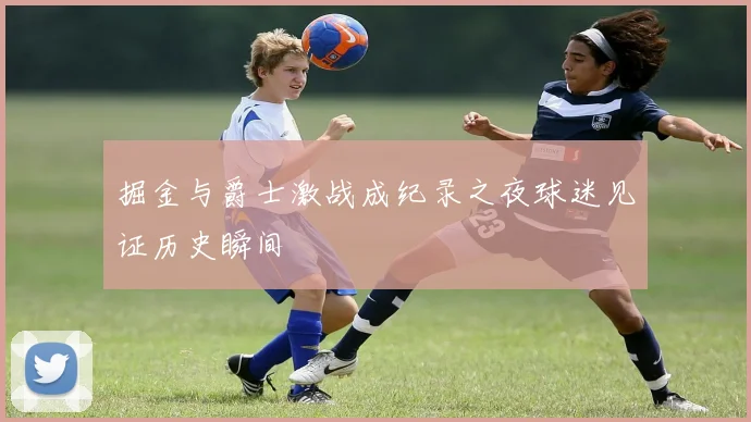 掘金与爵士激战成纪录之夜球迷见证历史瞬间