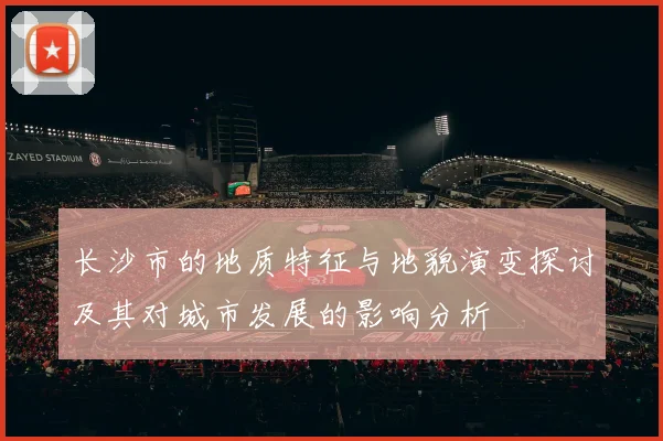 长沙市的地质特征与地貌演变探讨及其对城市发展的影响分析