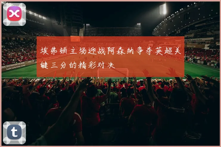 埃弗顿主场迎战阿森纳争夺英超关键三分的精彩对决