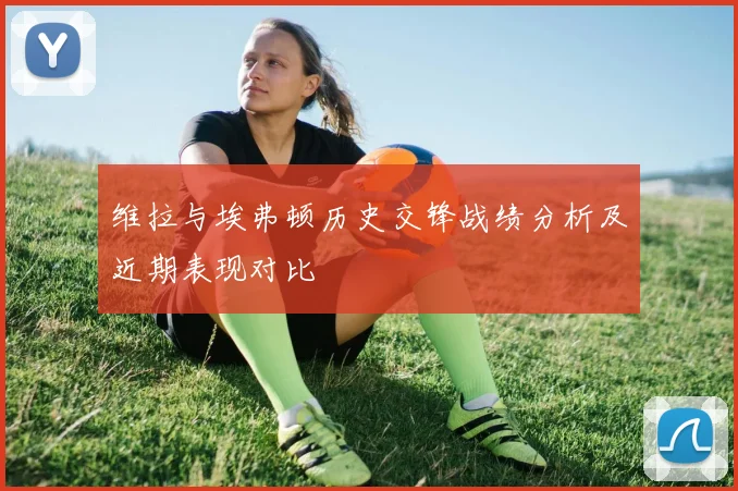 维拉与埃弗顿历史交锋战绩分析及近期表现对比
