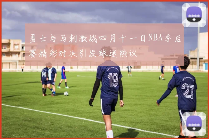 勇士与马刺激战四月十一日NBA季后赛精彩对决引发球迷热议