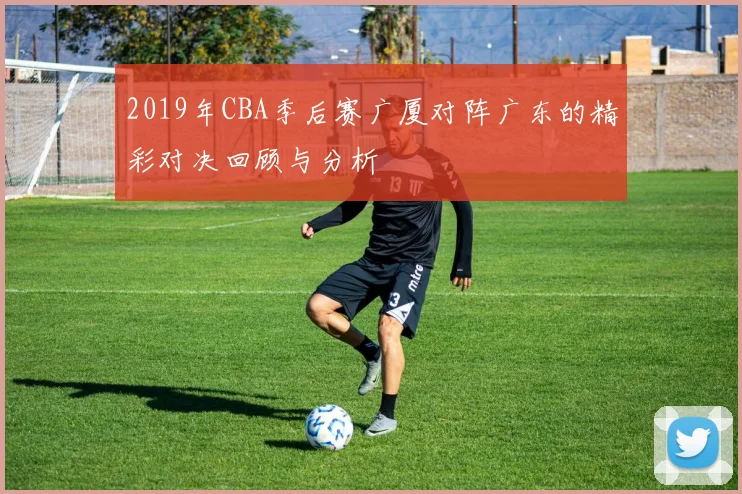 2019年CBA季后赛广厦对阵广东的精彩对决回顾与分析